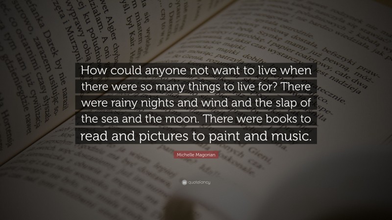 Michelle Magorian Quote: “How could anyone not want to live when there were so many things to live for? There were rainy nights and wind and the slap of the sea and the moon. There were books to read and pictures to paint and music.”