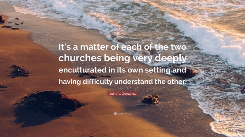 Justo L. Gonzalez Quote: “It’s a matter of each of the two churches being very deeply enculturated in its own setting and having difficulty understand the other.”