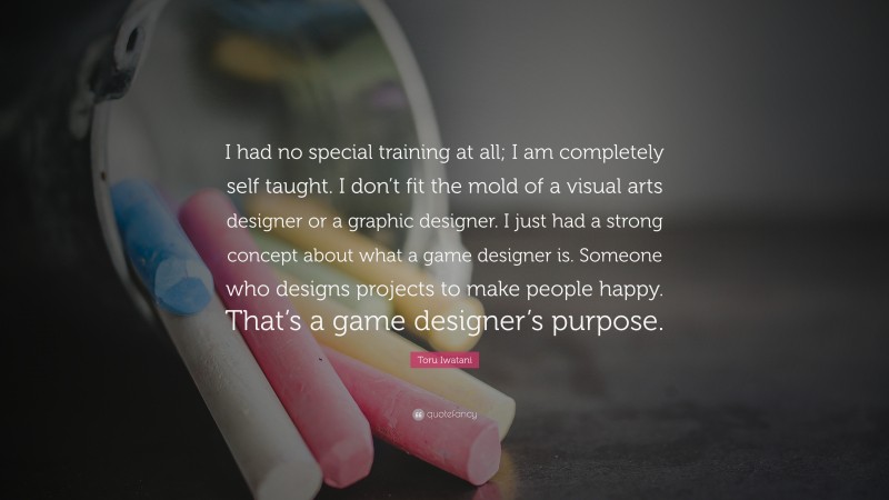 Toru Iwatani Quote: “I had no special training at all; I am completely self taught. I don’t fit the mold of a visual arts designer or a graphic designer. I just had a strong concept about what a game designer is. Someone who designs projects to make people happy. That’s a game designer’s purpose.”