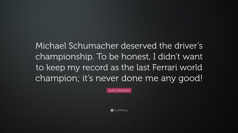 Jody Scheckter Quote: “Michael Schumacher deserved the driver’s championship. To be honest, I didn’t want to keep my record as the last Ferrari world champion; it’s never done me any good!”