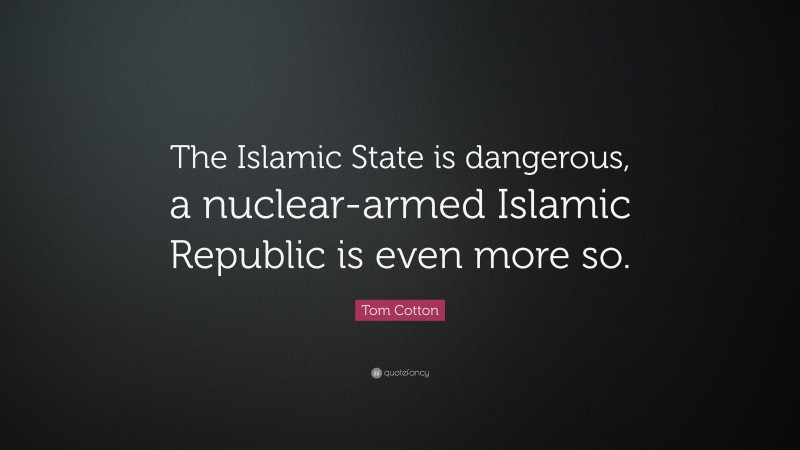 Tom Cotton Quote: “The Islamic State is dangerous, a nuclear-armed Islamic Republic is even more so.”