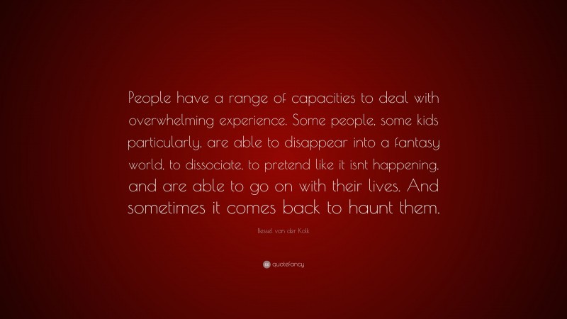 Bessel van der Kolk Quote: “People have a range of capacities to deal with overwhelming experience. Some people, some kids particularly, are able to disappear into a fantasy world, to dissociate, to pretend like it isnt happening, and are able to go on with their lives. And sometimes it comes back to haunt them.”