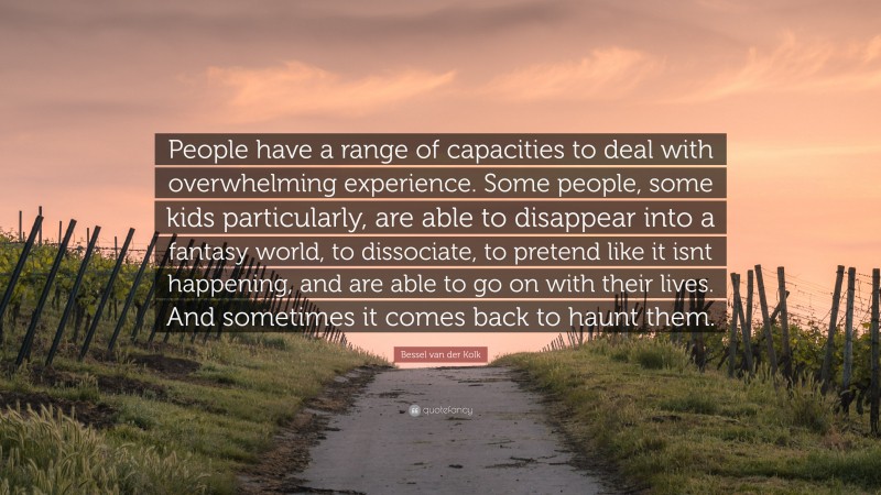 Bessel van der Kolk Quote: “People have a range of capacities to deal with overwhelming experience. Some people, some kids particularly, are able to disappear into a fantasy world, to dissociate, to pretend like it isnt happening, and are able to go on with their lives. And sometimes it comes back to haunt them.”