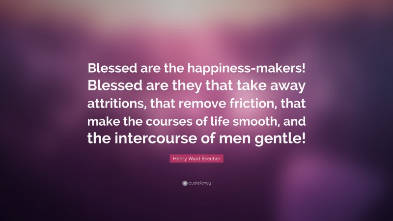 Henry Ward Beecher Quote: “Blessed are the happiness-makers! Blessed are they that take away attritions, that remove friction, that make the courses of life smooth, and the intercourse of men gentle!”