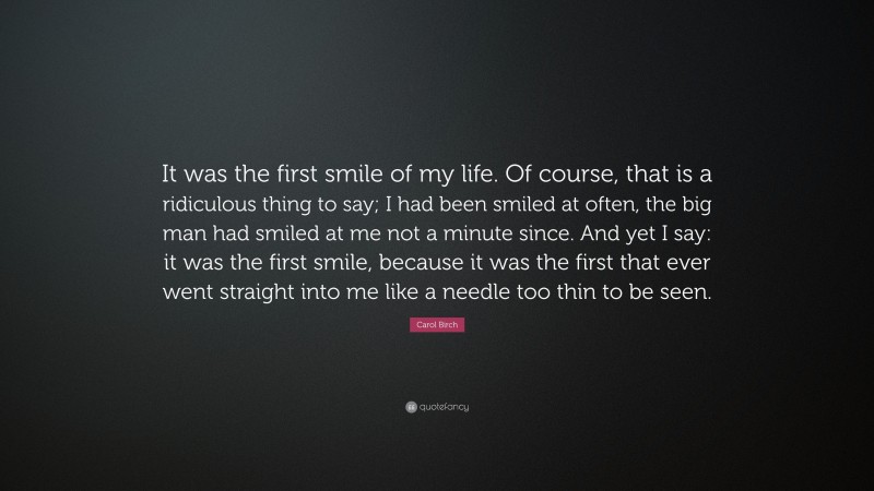 Carol Birch Quote: “It was the first smile of my life. Of course, that is a ridiculous thing to say; I had been smiled at often, the big man had smiled at me not a minute since. And yet I say: it was the first smile, because it was the first that ever went straight into me like a needle too thin to be seen.”