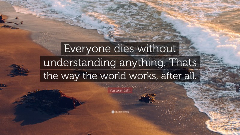 Yusuke Kishi Quote: “Everyone dies without understanding anything. Thats the way the world works, after all.”