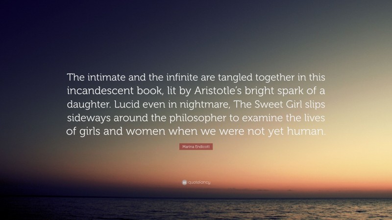 Marina Endicott Quote: “The intimate and the infinite are tangled together in this incandescent book, lit by Aristotle’s bright spark of a daughter. Lucid even in nightmare, The Sweet Girl slips sideways around the philosopher to examine the lives of girls and women when we were not yet human.”