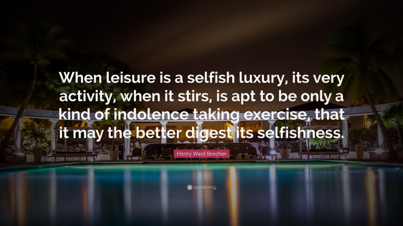 Henry Ward Beecher Quote: “When leisure is a selfish luxury, its very activity, when it stirs, is apt to be only a kind of indolence taking exercise, that it may the better digest its selfishness.”