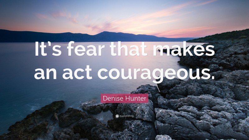 Denise Hunter Quote: “It’s fear that makes an act courageous.”