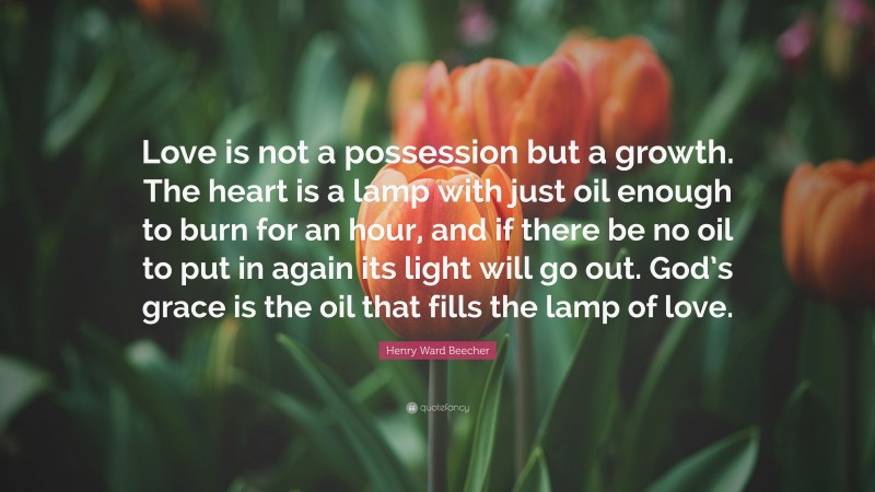 Henry Ward Beecher Quote: “Love is not a possession but a growth. The heart is a lamp with just oil enough to burn for an hour, and if there be no oil to put in again its light will go out. God’s grace is the oil that fills the lamp of love.”