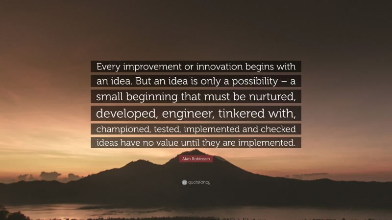 Alan Robinson Quote: “Every improvement or innovation begins with an idea. But an idea is only a possibility – a small beginning that must be nurtured, developed, engineer, tinkered with, championed, tested, implemented and checked ideas have no value until they are implemented.”