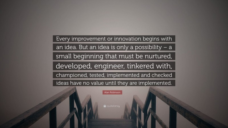 Alan Robinson Quote: “Every improvement or innovation begins with an idea. But an idea is only a possibility – a small beginning that must be nurtured, developed, engineer, tinkered with, championed, tested, implemented and checked ideas have no value until they are implemented.”