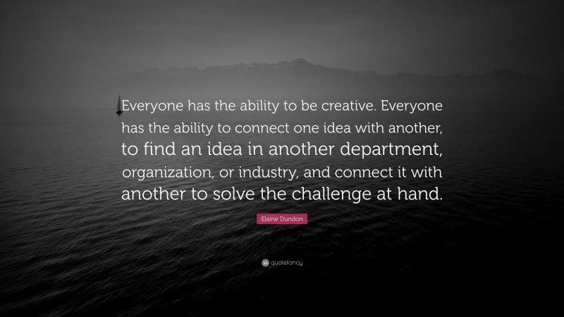 Elaine Dundon Quote: “Everyone has the ability to be creative. Everyone has the ability to connect one idea with another, to find an idea in another department, organization, or industry, and connect it with another to solve the challenge at hand.”