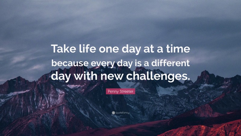 Penny Streeter Quote: “Take life one day at a time because every day is a different day with new challenges.”