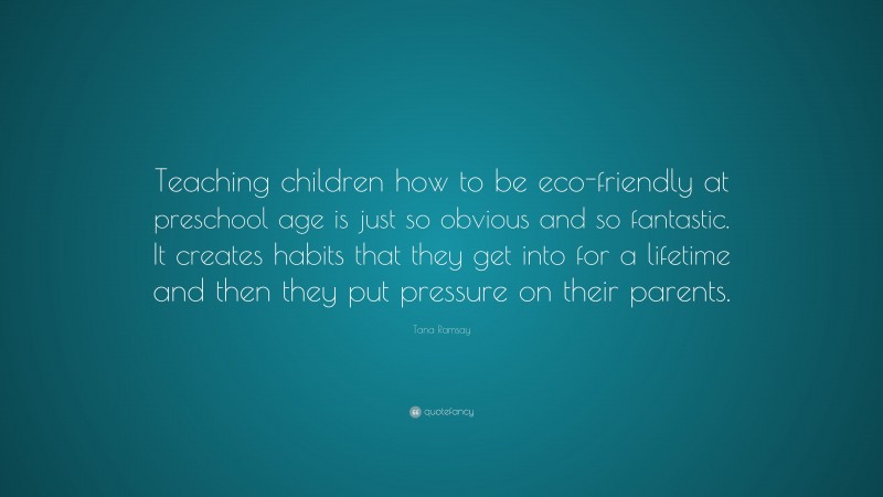 Tana Ramsay Quote: “Teaching children how to be eco-friendly at preschool age is just so obvious and so fantastic. It creates habits that they get into for a lifetime and then they put pressure on their parents.”