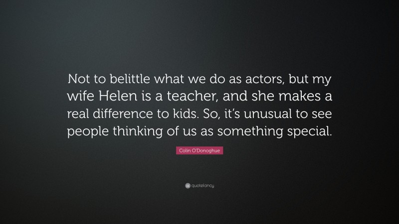 Colin O'Donoghue Quote: “Not to belittle what we do as actors, but my wife Helen is a teacher, and she makes a real difference to kids. So, it’s unusual to see people thinking of us as something special.”