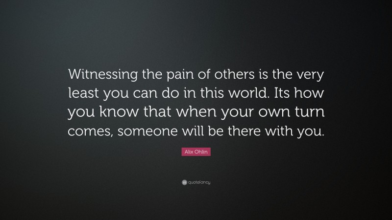Alix Ohlin Quote: “Witnessing the pain of others is the very least you can do in this world. Its how you know that when your own turn comes, someone will be there with you.”