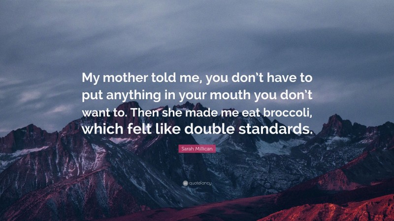 Sarah Millican Quote: “My mother told me, you don’t have to put anything in your mouth you don’t want to. Then she made me eat broccoli, which felt like double standards.”