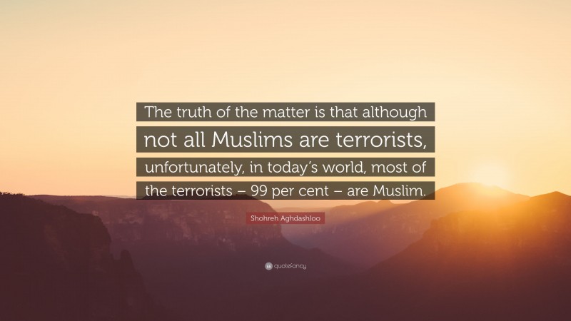 Shohreh Aghdashloo Quote: “The truth of the matter is that although not all Muslims are terrorists, unfortunately, in today’s world, most of the terrorists – 99 per cent – are Muslim.”