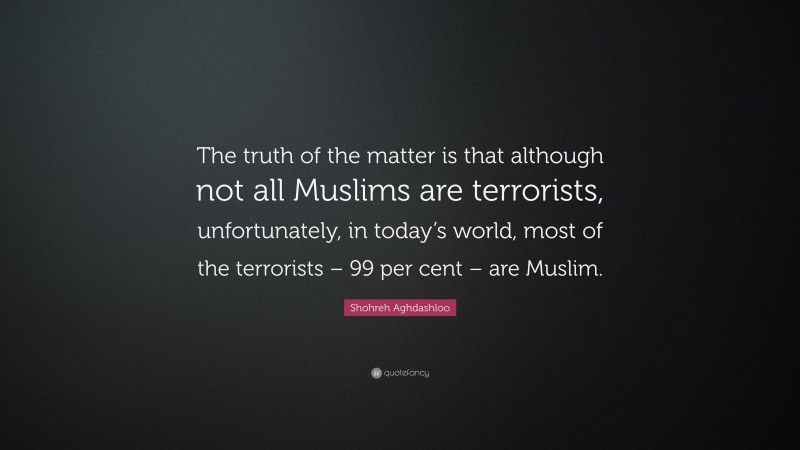 Shohreh Aghdashloo Quote: “The truth of the matter is that although not all Muslims are terrorists, unfortunately, in today’s world, most of the terrorists – 99 per cent – are Muslim.”