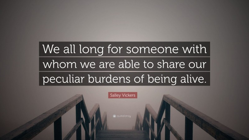 Salley Vickers Quote: “We all long for someone with whom we are able to share our peculiar burdens of being alive.”