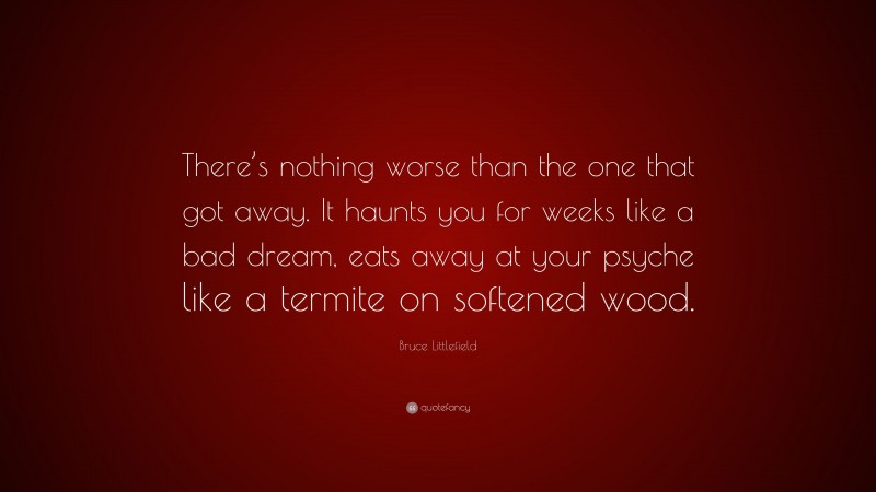 Bruce Littlefield Quote: “There’s nothing worse than the one that got away. It haunts you for weeks like a bad dream, eats away at your psyche like a termite on softened wood.”