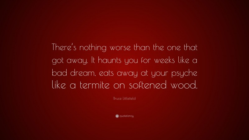 Bruce Littlefield Quote: “There’s nothing worse than the one that got away. It haunts you for weeks like a bad dream, eats away at your psyche like a termite on softened wood.”