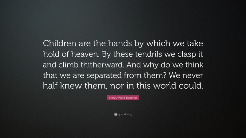 Henry Ward Beecher Quote: “Children are the hands by which we take hold of heaven. By these tendrils we clasp it and climb thitherward. And why do we think that we are separated from them? We never half knew them, nor in this world could.”