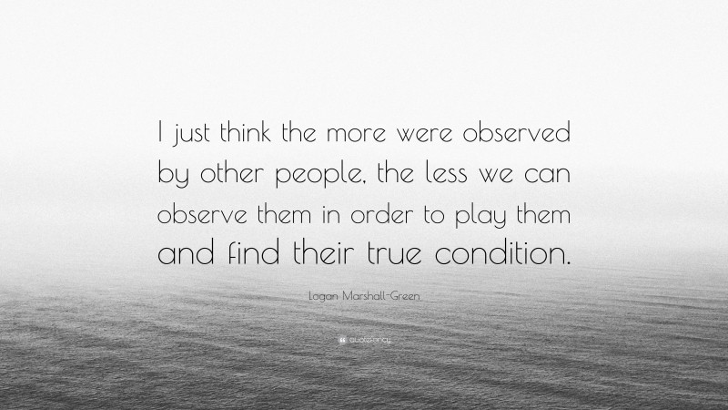 Logan Marshall-Green Quote: “I just think the more were observed by other people, the less we can observe them in order to play them and find their true condition.”