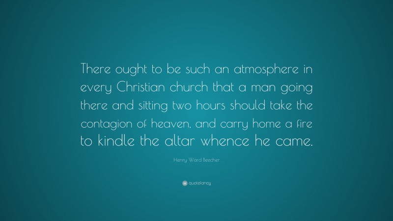 Henry Ward Beecher Quote: “There ought to be such an atmosphere in every Christian church that a man going there and sitting two hours should take the contagion of heaven, and carry home a fire to kindle the altar whence he came.”