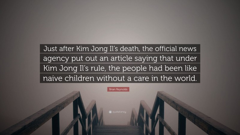 Brian Reynolds Quote: “Just after Kim Jong Il’s death, the official news agency put out an article saying that under Kim Jong Il’s rule, the people had been like naive children without a care in the world.”