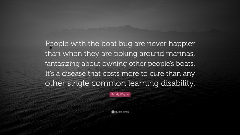 Randy Wayne Quote: “People with the boat bug are never happier than when they are poking around marinas, fantasizing about owning other people’s boats. It’s a disease that costs more to cure than any other single common learning disability.”