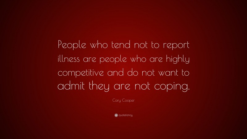 Cary Cooper Quote: “People who tend not to report illness are people who are highly competitive and do not want to admit they are not coping.”