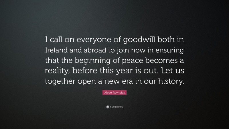 Albert Reynolds Quote: “I call on everyone of goodwill both in Ireland and abroad to join now in ensuring that the beginning of peace becomes a reality, before this year is out. Let us together open a new era in our history.”