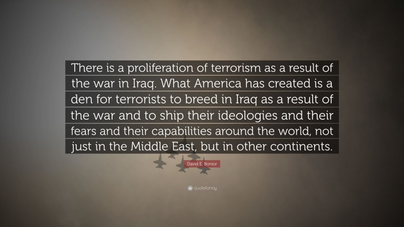 David E. Bonior Quote: “There is a proliferation of terrorism as a result of the war in Iraq. What America has created is a den for terrorists to breed in Iraq as a result of the war and to ship their ideologies and their fears and their capabilities around the world, not just in the Middle East, but in other continents.”