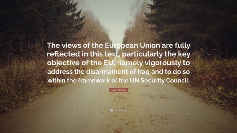 Javier Solana Quote: “The views of the European Union are fully reflected in this text, particularly the key objective of the EU, namely vigorously to address the disarmament of Iraq and to do so within the framework of the UN Security Council.”