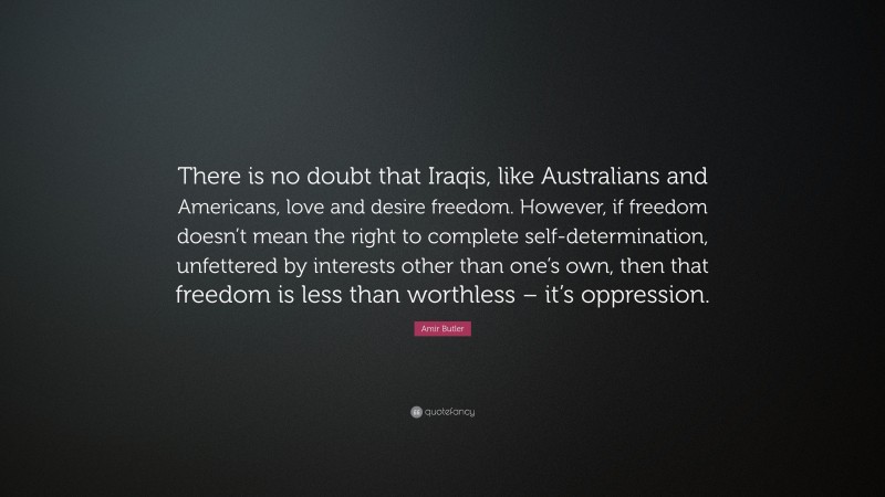 Amir Butler Quote: “There is no doubt that Iraqis, like Australians and Americans, love and desire freedom. However, if freedom doesn’t mean the right to complete self-determination, unfettered by interests other than one’s own, then that freedom is less than worthless – it’s oppression.”
