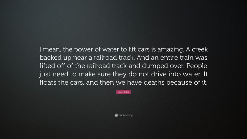 Jay Nixon Quote: “I mean, the power of water to lift cars is amazing. A creek backed up near a railroad track. And an entire train was lifted off of the railroad track and dumped over. People just need to make sure they do not drive into water. It floats the cars, and then we have deaths because of it.”