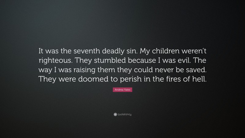 Andrea Yates Quote: “It was the seventh deadly sin. My children weren’t righteous. They stumbled because I was evil. The way I was raising them they could never be saved. They were doomed to perish in the fires of hell.”