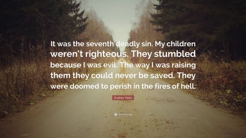 Andrea Yates Quote: “It was the seventh deadly sin. My children weren’t righteous. They stumbled because I was evil. The way I was raising them they could never be saved. They were doomed to perish in the fires of hell.”