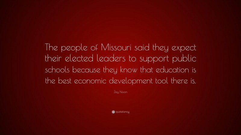 Jay Nixon Quote: “The people of Missouri said they expect their elected leaders to support public schools because they know that education is the best economic development tool there is.”