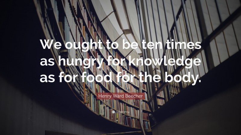 Henry Ward Beecher Quote: “We ought to be ten times as hungry for knowledge as for food for the body.”