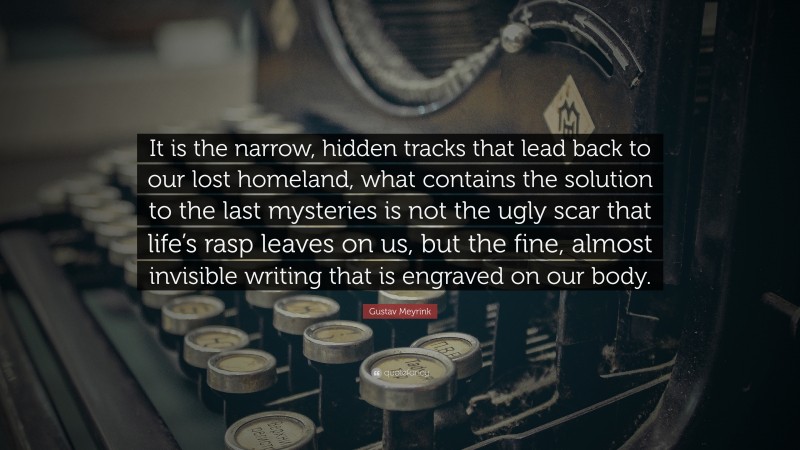 Gustav Meyrink Quote: “It is the narrow, hidden tracks that lead back to our lost homeland, what contains the solution to the last mysteries is not the ugly scar that life’s rasp leaves on us, but the fine, almost invisible writing that is engraved on our body.”