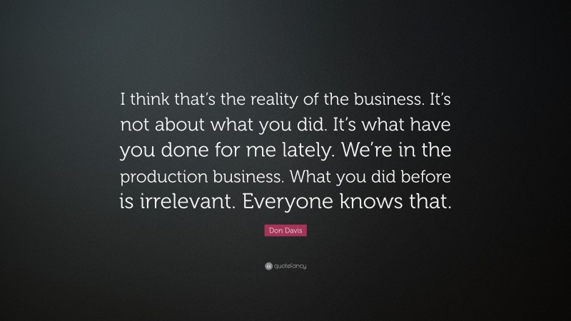 Don Davis Quote: “I think that’s the reality of the business. It’s not about what you did. It’s what have you done for me lately. We’re in the production business. What you did before is irrelevant. Everyone knows that.”