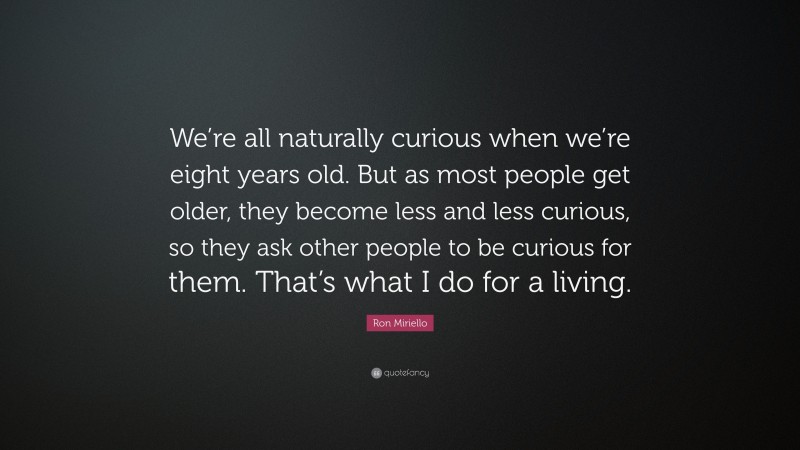 Ron Miriello Quote: “We’re all naturally curious when we’re eight years old. But as most people get older, they become less and less curious, so they ask other people to be curious for them. That’s what I do for a living.”