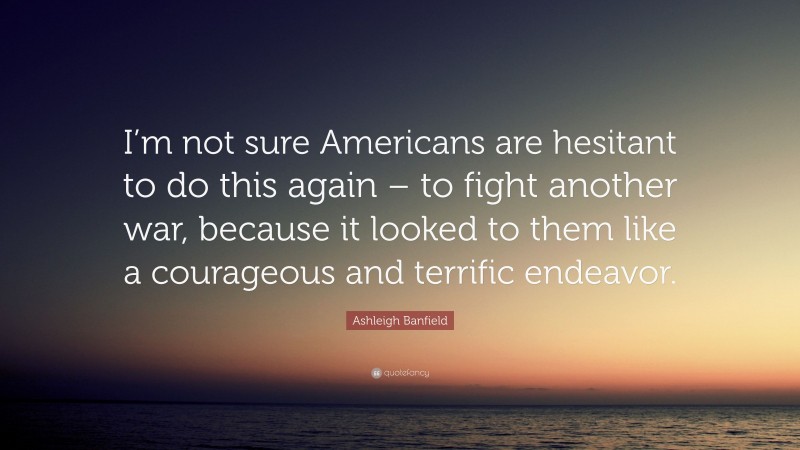Ashleigh Banfield Quote: “I’m not sure Americans are hesitant to do this again – to fight another war, because it looked to them like a courageous and terrific endeavor.”