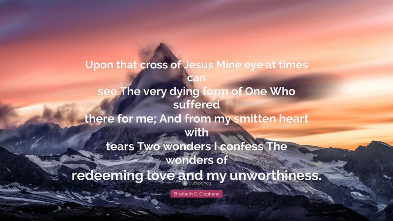Elizabeth C. Clephane Quote: “Upon that cross of Jesus Mine eye at times can see The very dying form of One Who suffered there for me; And from my smitten heart with tears Two wonders I confess The wonders of redeeming love and my unworthiness.”