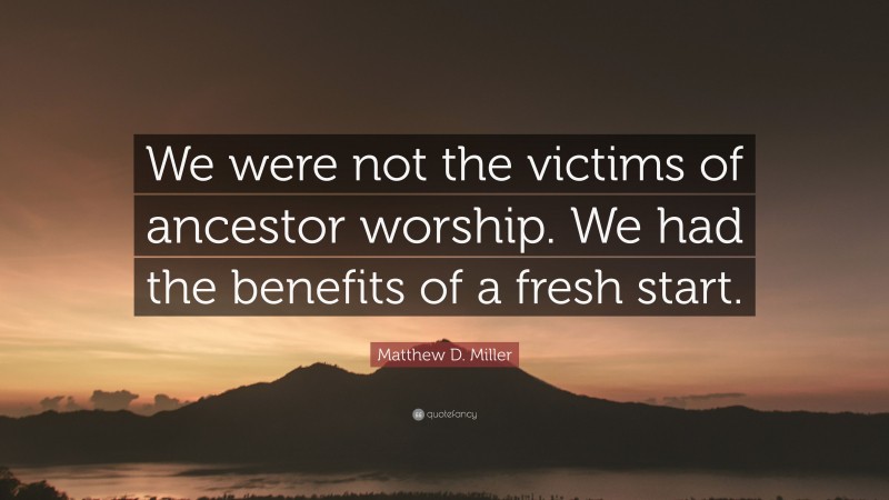 Matthew D. Miller Quote: “We were not the victims of ancestor worship. We had the benefits of a fresh start.”