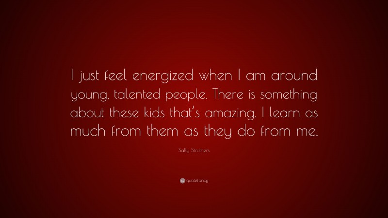 Sally Struthers Quote: “I just feel energized when I am around young, talented people. There is something about these kids that’s amazing. I learn as much from them as they do from me.”