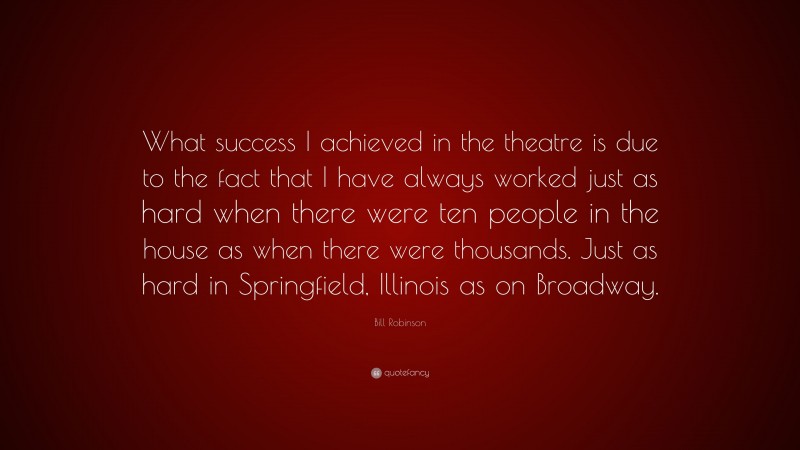 Bill Robinson Quote: “What success I achieved in the theatre is due to the fact that I have always worked just as hard when there were ten people in the house as when there were thousands. Just as hard in Springfield, Illinois as on Broadway.”